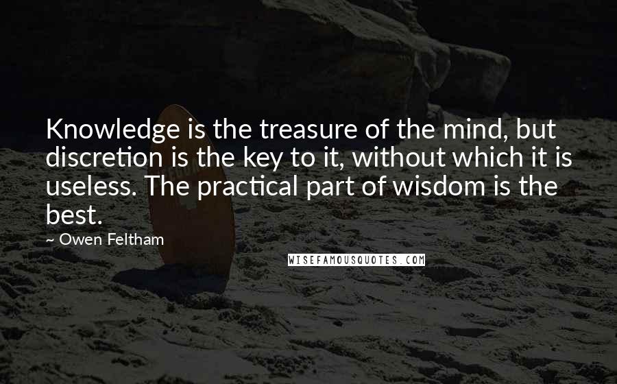 Owen Feltham Quotes: Knowledge is the treasure of the mind, but discretion is the key to it, without which it is useless. The practical part of wisdom is the best.