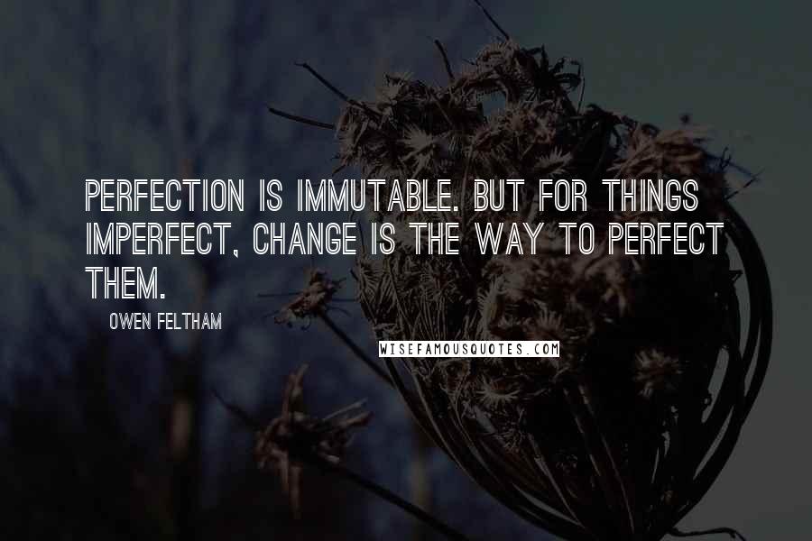 Owen Feltham Quotes: Perfection is immutable. But for things imperfect, change is the way to perfect them.