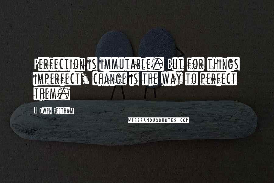 Owen Feltham Quotes: Perfection is immutable. But for things imperfect, change is the way to perfect them.