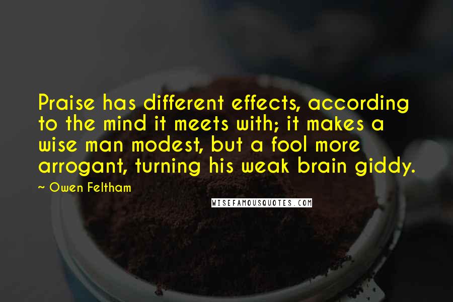 Owen Feltham Quotes: Praise has different effects, according to the mind it meets with; it makes a wise man modest, but a fool more arrogant, turning his weak brain giddy.