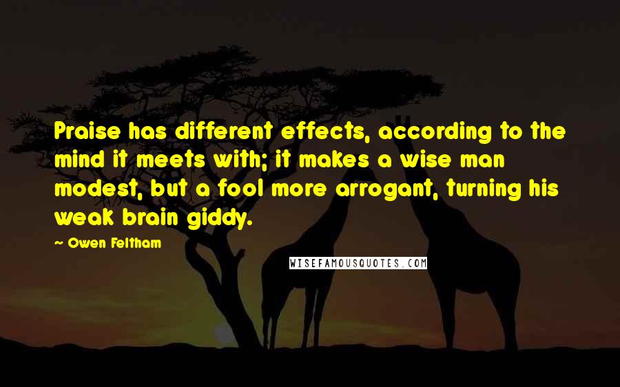 Owen Feltham Quotes: Praise has different effects, according to the mind it meets with; it makes a wise man modest, but a fool more arrogant, turning his weak brain giddy.
