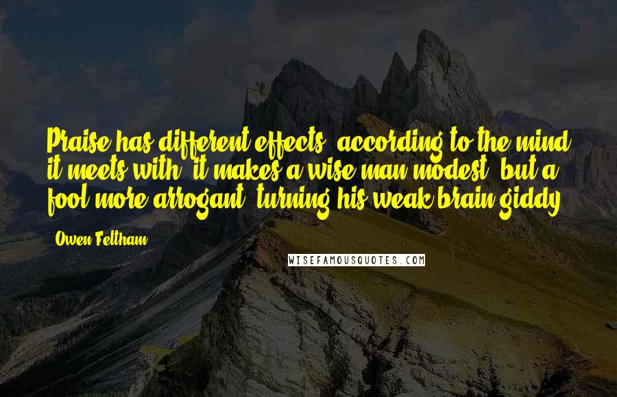 Owen Feltham Quotes: Praise has different effects, according to the mind it meets with; it makes a wise man modest, but a fool more arrogant, turning his weak brain giddy.