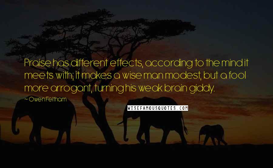 Owen Feltham Quotes: Praise has different effects, according to the mind it meets with; it makes a wise man modest, but a fool more arrogant, turning his weak brain giddy.