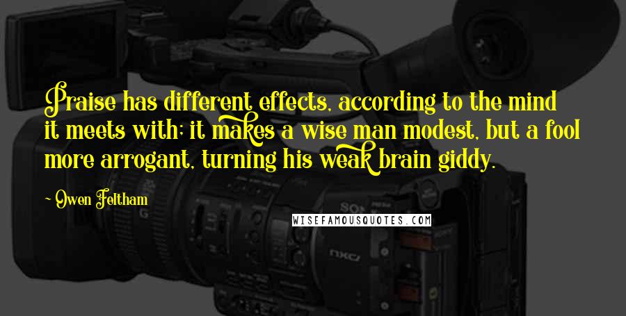 Owen Feltham Quotes: Praise has different effects, according to the mind it meets with; it makes a wise man modest, but a fool more arrogant, turning his weak brain giddy.