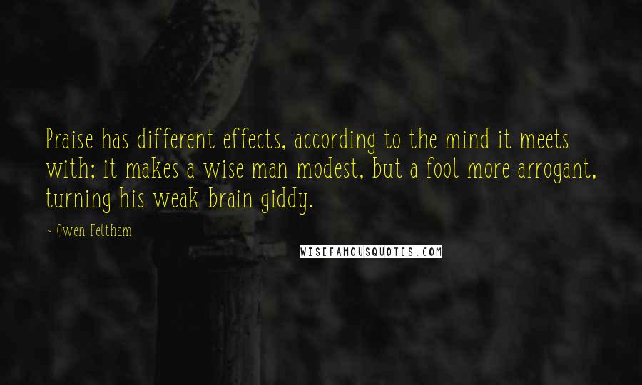 Owen Feltham Quotes: Praise has different effects, according to the mind it meets with; it makes a wise man modest, but a fool more arrogant, turning his weak brain giddy.