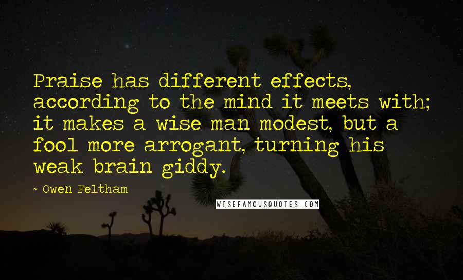 Owen Feltham Quotes: Praise has different effects, according to the mind it meets with; it makes a wise man modest, but a fool more arrogant, turning his weak brain giddy.