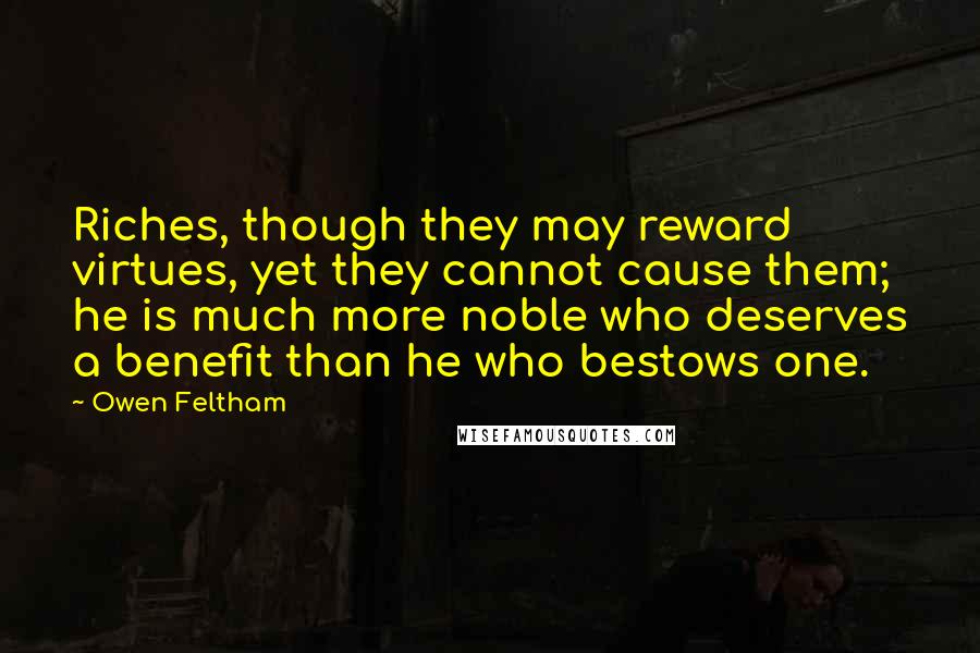 Owen Feltham Quotes: Riches, though they may reward virtues, yet they cannot cause them; he is much more noble who deserves a benefit than he who bestows one.