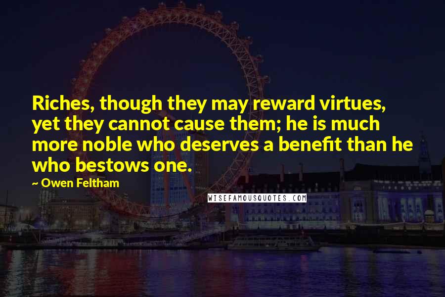 Owen Feltham Quotes: Riches, though they may reward virtues, yet they cannot cause them; he is much more noble who deserves a benefit than he who bestows one.