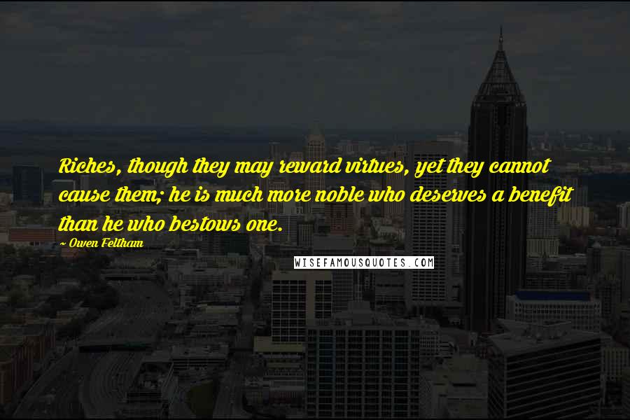 Owen Feltham Quotes: Riches, though they may reward virtues, yet they cannot cause them; he is much more noble who deserves a benefit than he who bestows one.