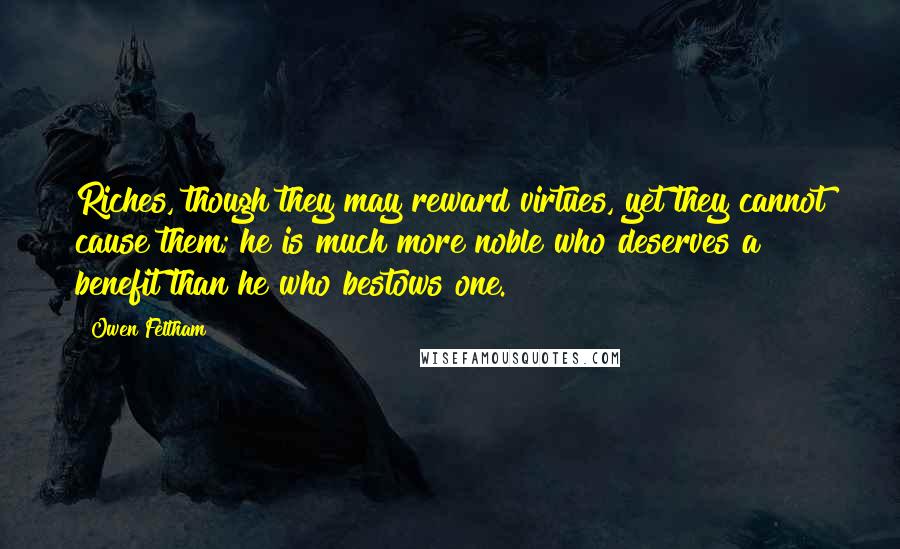 Owen Feltham Quotes: Riches, though they may reward virtues, yet they cannot cause them; he is much more noble who deserves a benefit than he who bestows one.