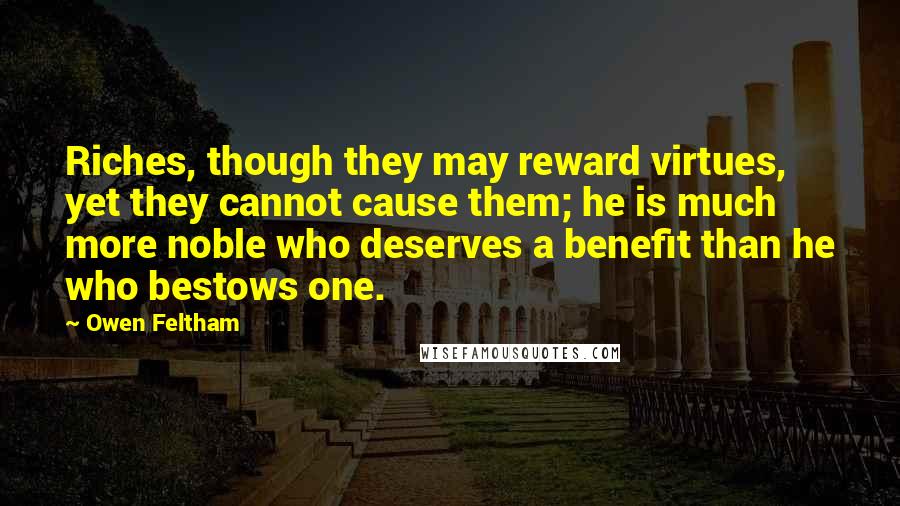 Owen Feltham Quotes: Riches, though they may reward virtues, yet they cannot cause them; he is much more noble who deserves a benefit than he who bestows one.