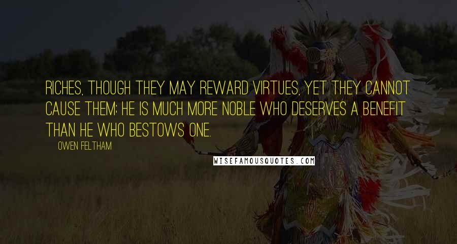 Owen Feltham Quotes: Riches, though they may reward virtues, yet they cannot cause them; he is much more noble who deserves a benefit than he who bestows one.