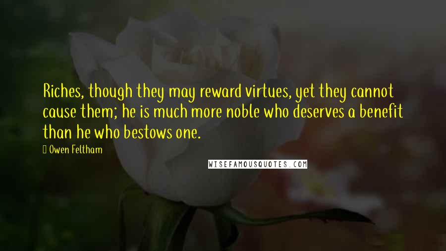 Owen Feltham Quotes: Riches, though they may reward virtues, yet they cannot cause them; he is much more noble who deserves a benefit than he who bestows one.