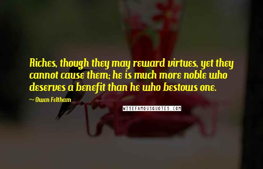 Owen Feltham Quotes: Riches, though they may reward virtues, yet they cannot cause them; he is much more noble who deserves a benefit than he who bestows one.