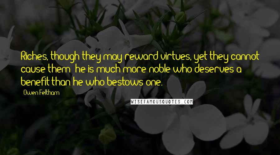 Owen Feltham Quotes: Riches, though they may reward virtues, yet they cannot cause them; he is much more noble who deserves a benefit than he who bestows one.