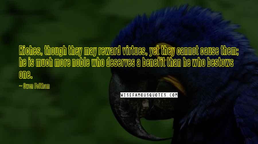 Owen Feltham Quotes: Riches, though they may reward virtues, yet they cannot cause them; he is much more noble who deserves a benefit than he who bestows one.