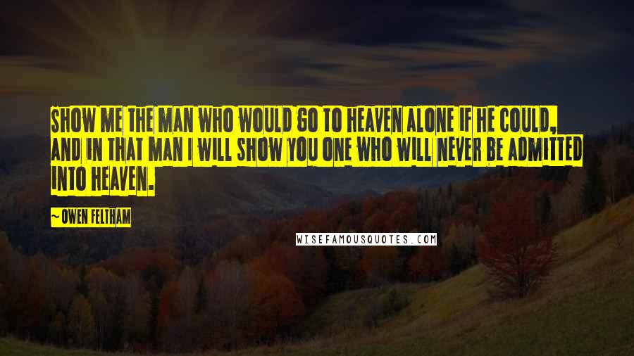 Owen Feltham Quotes: Show me the man who would go to heaven alone if he could, and in that man I will show you one who will never be admitted into heaven.