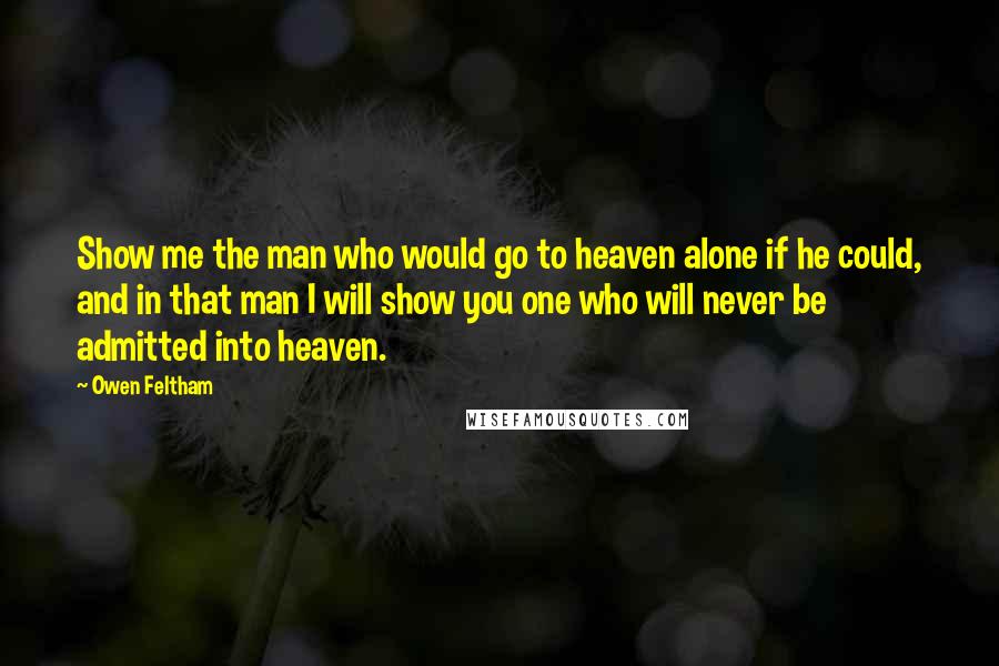 Owen Feltham Quotes: Show me the man who would go to heaven alone if he could, and in that man I will show you one who will never be admitted into heaven.