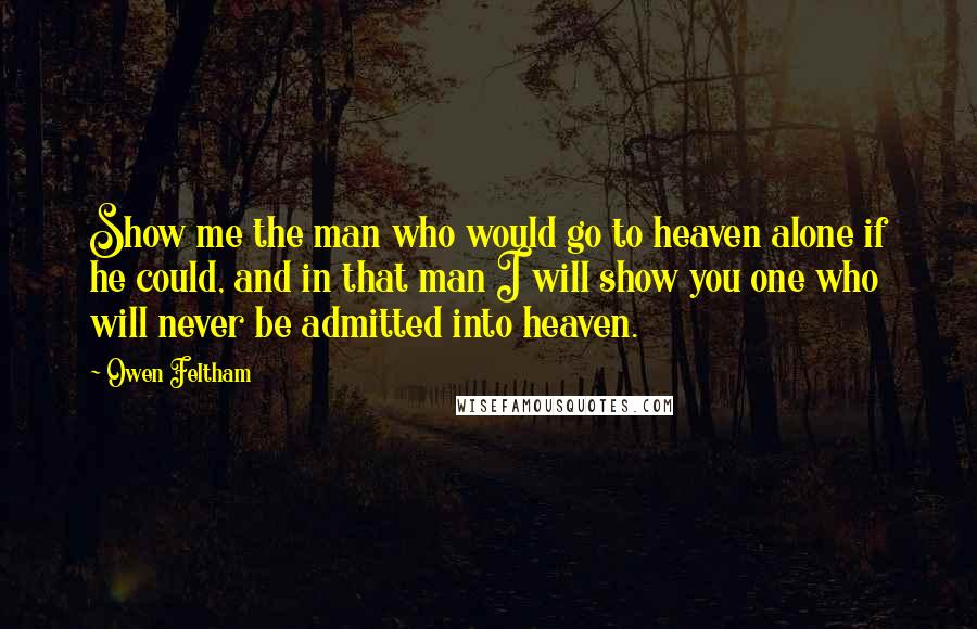 Owen Feltham Quotes: Show me the man who would go to heaven alone if he could, and in that man I will show you one who will never be admitted into heaven.