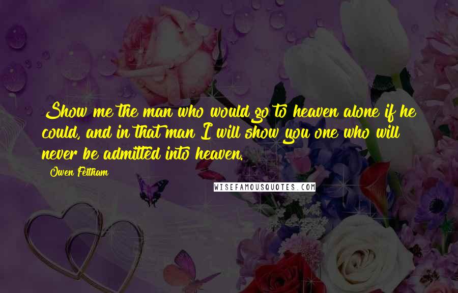 Owen Feltham Quotes: Show me the man who would go to heaven alone if he could, and in that man I will show you one who will never be admitted into heaven.