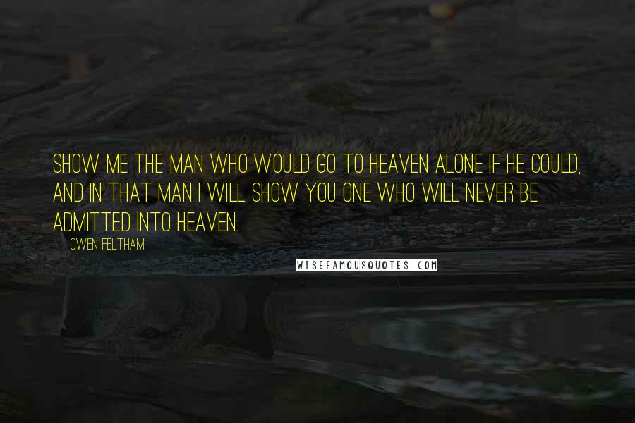 Owen Feltham Quotes: Show me the man who would go to heaven alone if he could, and in that man I will show you one who will never be admitted into heaven.