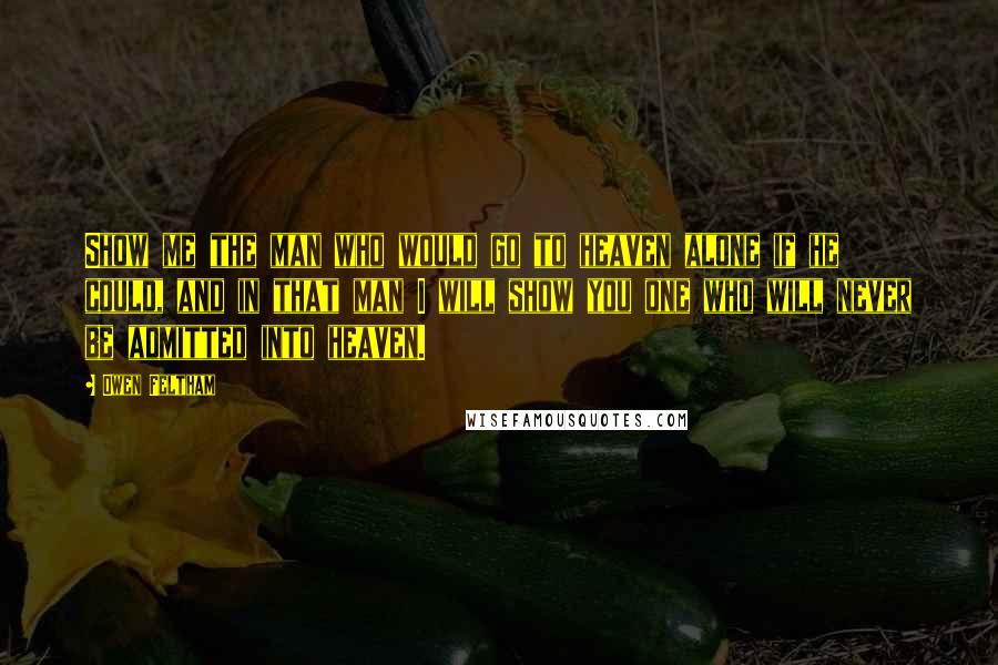 Owen Feltham Quotes: Show me the man who would go to heaven alone if he could, and in that man I will show you one who will never be admitted into heaven.