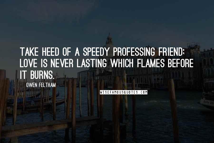 Owen Feltham Quotes: Take heed of a speedy professing friend; love is never lasting which flames before it burns.