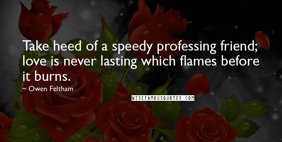 Owen Feltham Quotes: Take heed of a speedy professing friend; love is never lasting which flames before it burns.