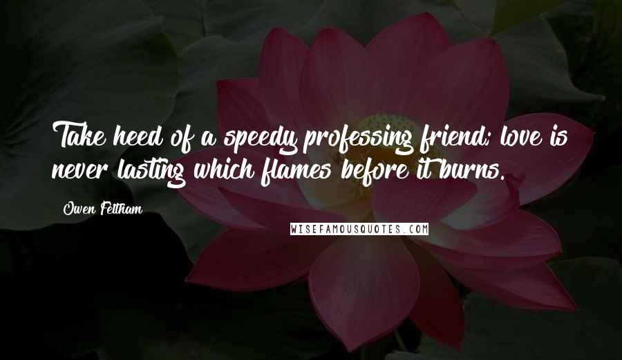 Owen Feltham Quotes: Take heed of a speedy professing friend; love is never lasting which flames before it burns.