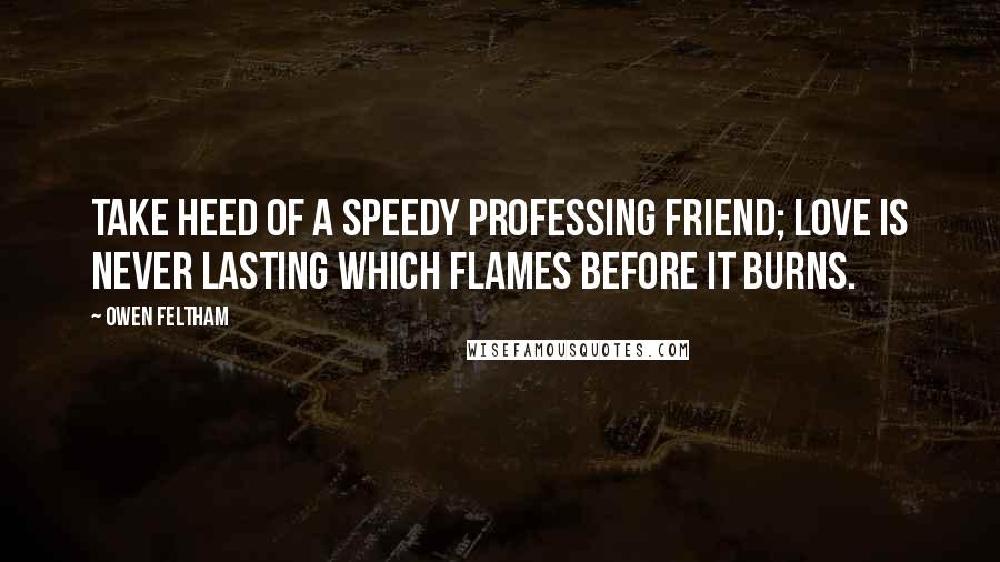 Owen Feltham Quotes: Take heed of a speedy professing friend; love is never lasting which flames before it burns.