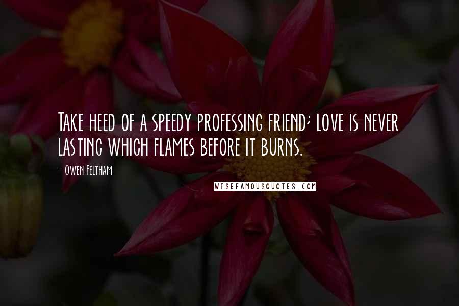 Owen Feltham Quotes: Take heed of a speedy professing friend; love is never lasting which flames before it burns.