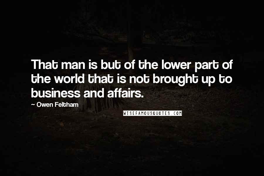 Owen Feltham Quotes: That man is but of the lower part of the world that is not brought up to business and affairs.