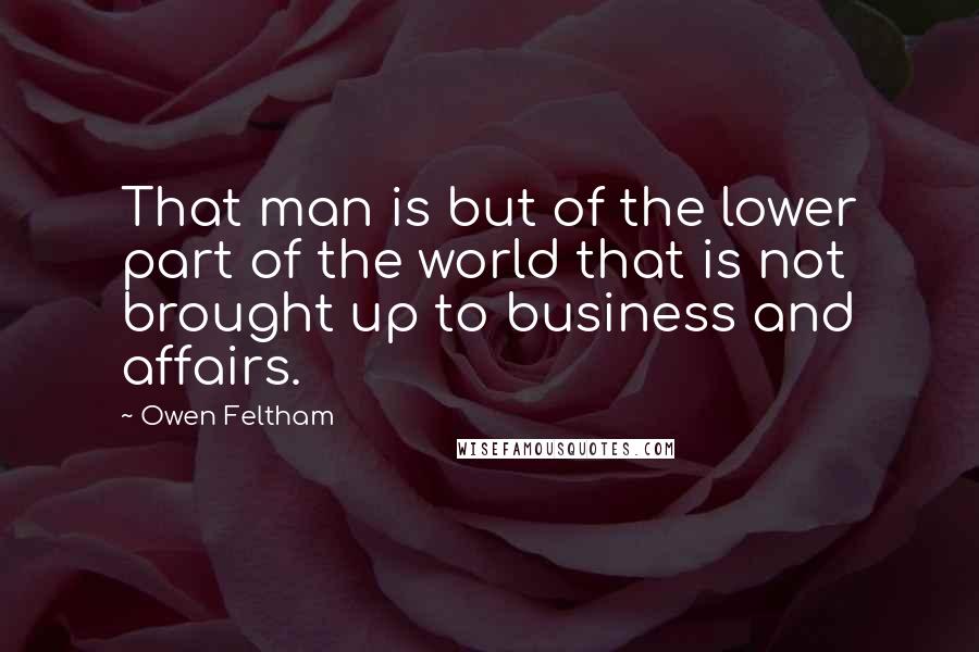 Owen Feltham Quotes: That man is but of the lower part of the world that is not brought up to business and affairs.