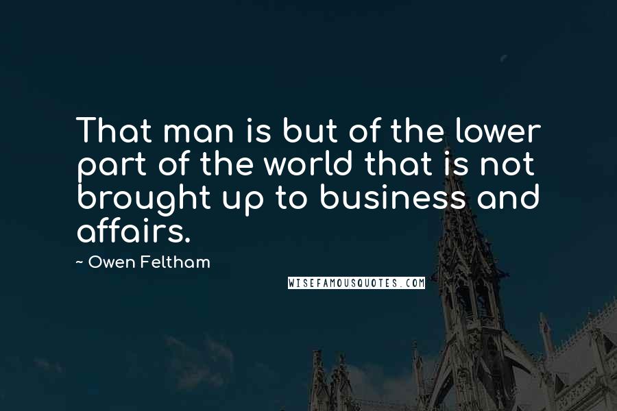 Owen Feltham Quotes: That man is but of the lower part of the world that is not brought up to business and affairs.