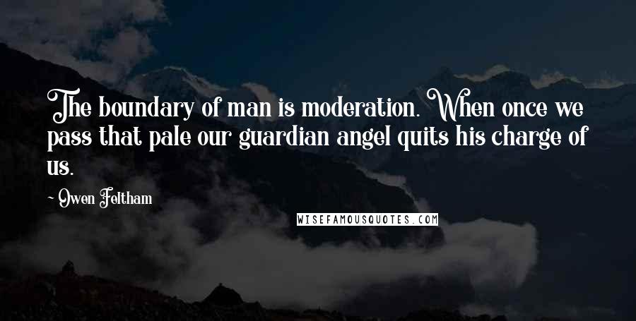 Owen Feltham Quotes: The boundary of man is moderation. When once we pass that pale our guardian angel quits his charge of us.