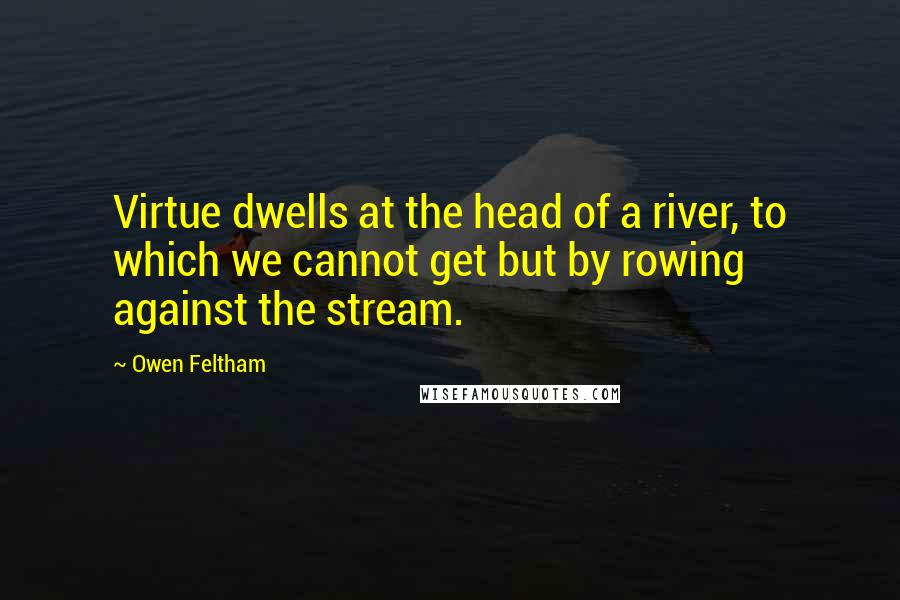 Owen Feltham Quotes: Virtue dwells at the head of a river, to which we cannot get but by rowing against the stream.