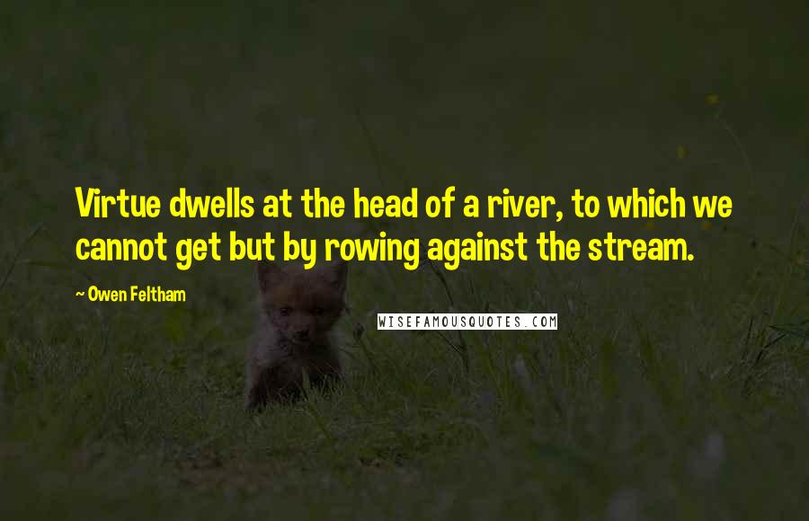 Owen Feltham Quotes: Virtue dwells at the head of a river, to which we cannot get but by rowing against the stream.