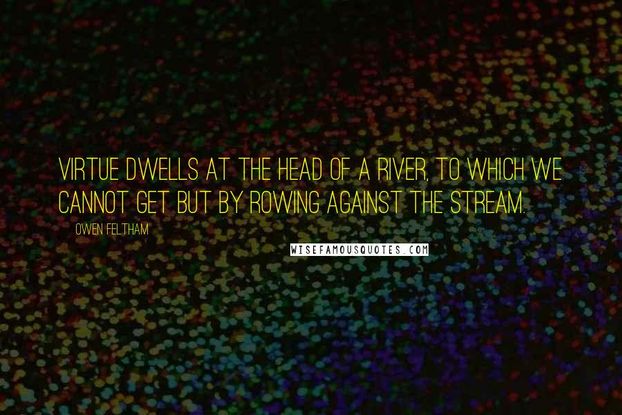 Owen Feltham Quotes: Virtue dwells at the head of a river, to which we cannot get but by rowing against the stream.