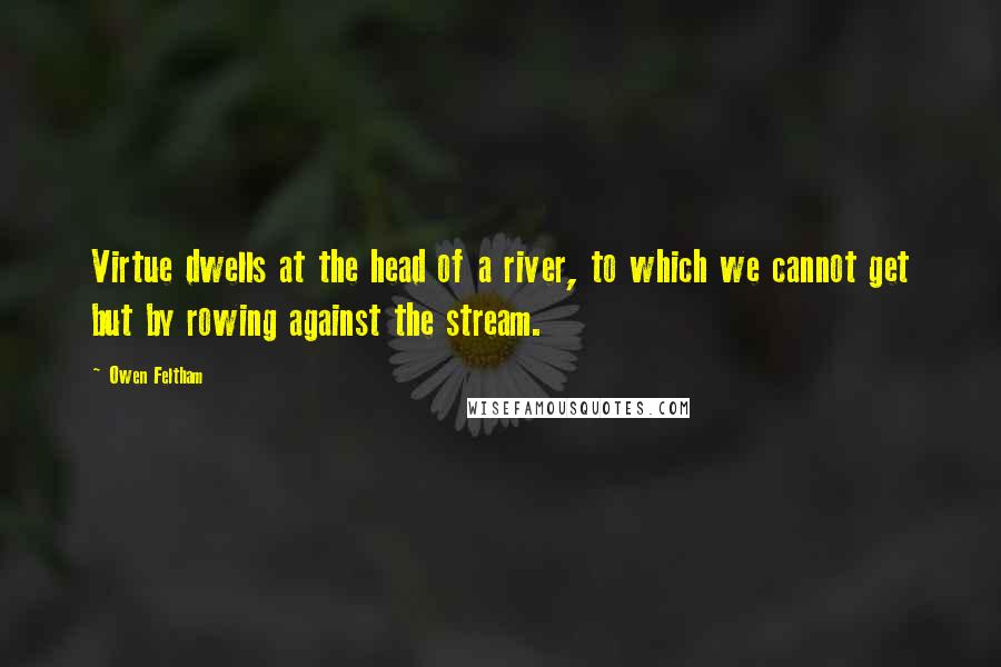 Owen Feltham Quotes: Virtue dwells at the head of a river, to which we cannot get but by rowing against the stream.