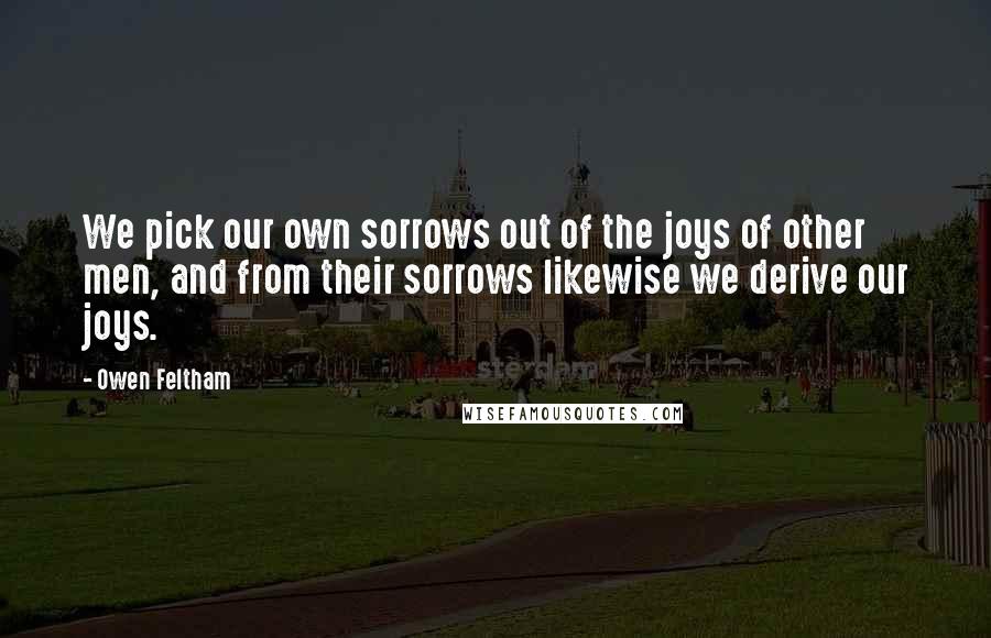 Owen Feltham Quotes: We pick our own sorrows out of the joys of other men, and from their sorrows likewise we derive our joys.