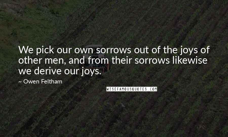 Owen Feltham Quotes: We pick our own sorrows out of the joys of other men, and from their sorrows likewise we derive our joys.