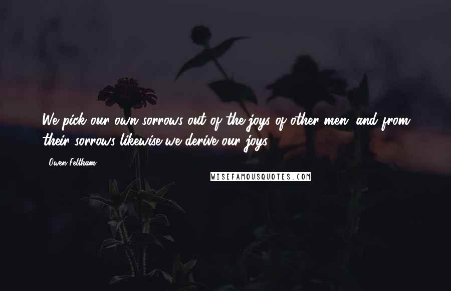 Owen Feltham Quotes: We pick our own sorrows out of the joys of other men, and from their sorrows likewise we derive our joys.