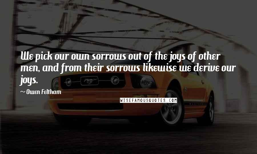 Owen Feltham Quotes: We pick our own sorrows out of the joys of other men, and from their sorrows likewise we derive our joys.