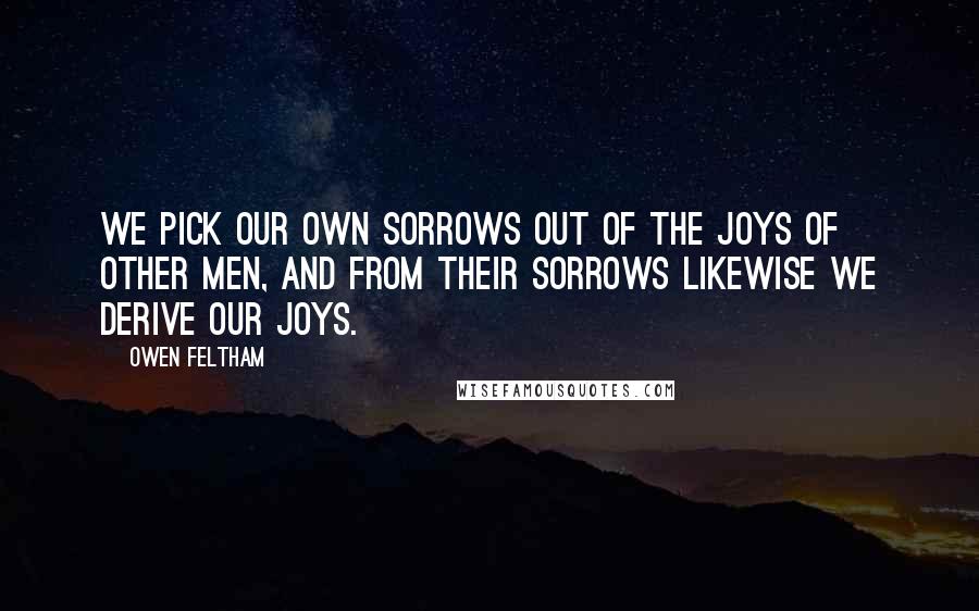 Owen Feltham Quotes: We pick our own sorrows out of the joys of other men, and from their sorrows likewise we derive our joys.