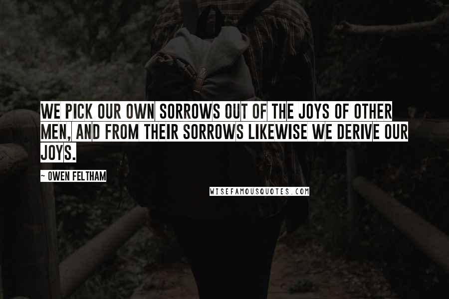 Owen Feltham Quotes: We pick our own sorrows out of the joys of other men, and from their sorrows likewise we derive our joys.