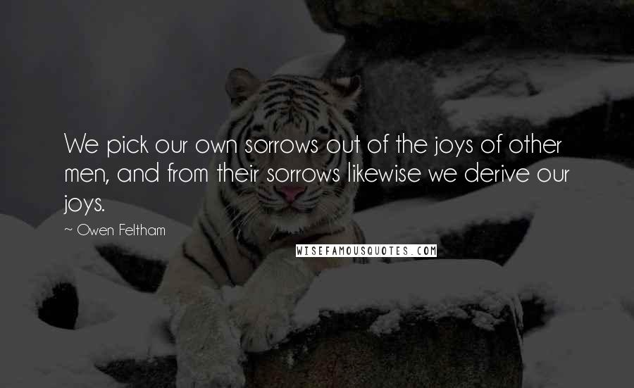 Owen Feltham Quotes: We pick our own sorrows out of the joys of other men, and from their sorrows likewise we derive our joys.