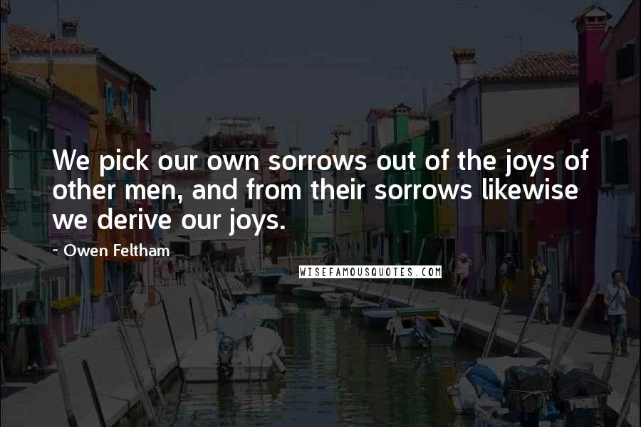 Owen Feltham Quotes: We pick our own sorrows out of the joys of other men, and from their sorrows likewise we derive our joys.