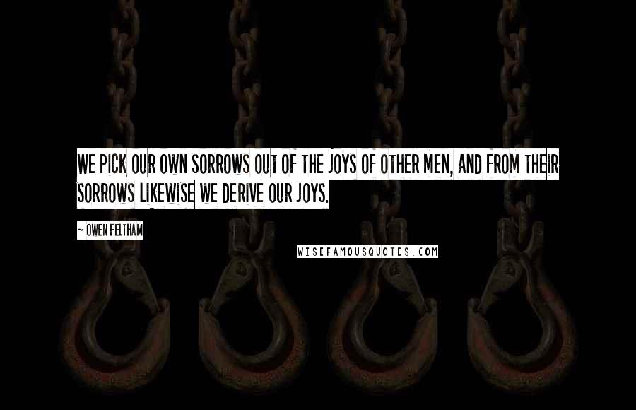 Owen Feltham Quotes: We pick our own sorrows out of the joys of other men, and from their sorrows likewise we derive our joys.