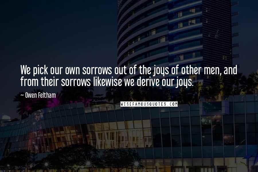 Owen Feltham Quotes: We pick our own sorrows out of the joys of other men, and from their sorrows likewise we derive our joys.