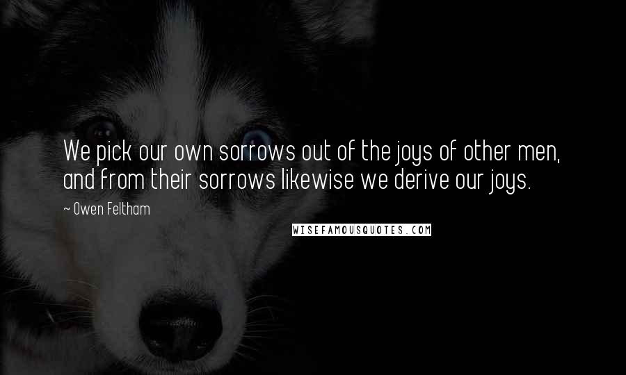 Owen Feltham Quotes: We pick our own sorrows out of the joys of other men, and from their sorrows likewise we derive our joys.